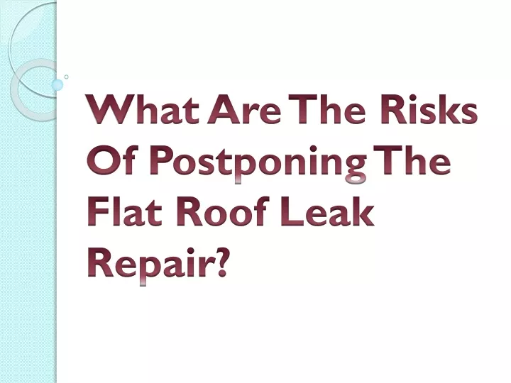 what are the risks of postponing the flat roof leak repair