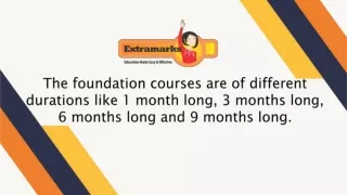 The foundation courses are of different durations like 1 month long, 3 months long, 6 months long and 9 months long.