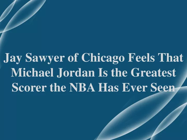 jay sawyer of chicago feels that michael jordan is the greatest scorer the nba has ever seen