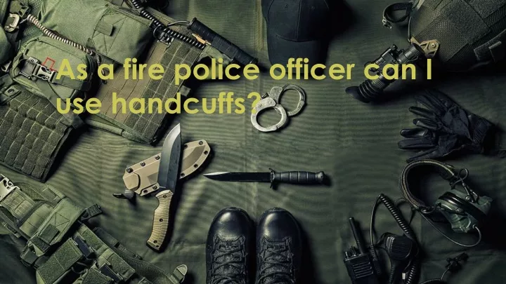 as a fire police officer can i use handcuffs