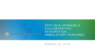 Epic 2018 Upgrade &amp; collaborative Integration: Ambulatory Features March 12, 2019
