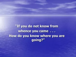 “If you do not know from whence you came  . . . How do you know where you are going?”