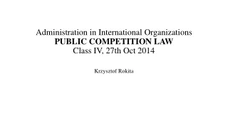 Administration in International Organizations PUBLIC COMPETITION LAW Class  IV ,  27 th Oct 2014