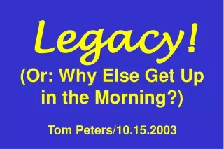 Legacy! (Or: Why Else Get Up in the Morning?) Tom Peters/10.15.2003