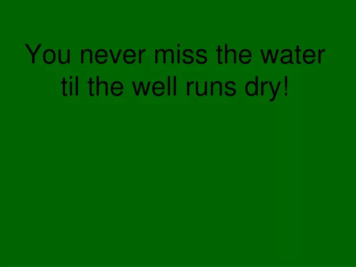 you never miss the water til the well runs dry