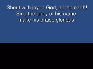 Shout with joy to God, all the earth!  Sing the glory of his name;  make his praise glorious!