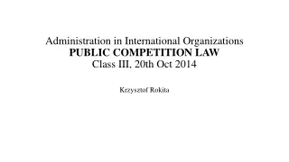 Administration in International Organizations PUBLIC COMPETITION LAW Class  III ,  20 th Oct 2014