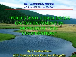 “ POLICY AND  CHALLENGES ON ENVIRONMENT IN MONGOLIA – GEF COOPERATION ” By J. Enkhsaikhan