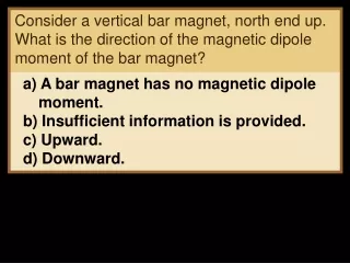 a) A bar magnet has no magnetic dipole moment. b) Insufficient information is provided. c) Upward.