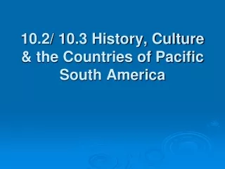 10.2/ 10.3 History, Culture &amp; the Countries of Pacific South America