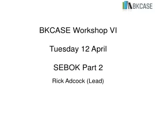 BKCASE Workshop VI  Tuesday 12 April SEBOK Part 2 Rick Adcock (Lead)