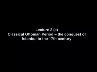 Lecture 2 (a) Classical Ottoman Period – the conquest of Istanbul to the 17th century