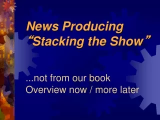 News Producing “ Stacking the Show ” ...not from our book Overview now / more later