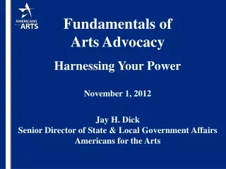 Fundamentals of  Arts Advocacy Harnessing Your Power November 1, 2012 Jay H. Dick