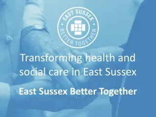 Transforming health and social care in East Sussex East Sussex Better Together