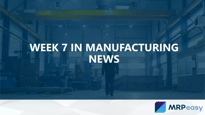 week 7 in manufacturing news